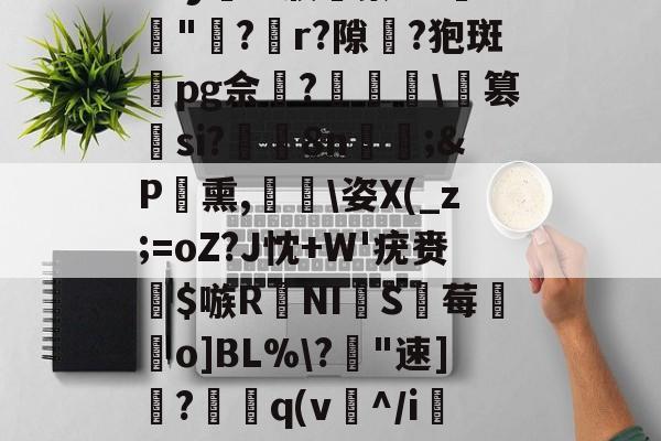 开云在线-包含I謩躏?桃??€V1硴庌C蹃v辺?昫???襘].xliX/_9Z`y	?'濮膵蘩:W"牨?裯r?隙儍?狍斑pg佘軾?矀蛵\篡si?泤罽8n妏稨;&amp;P潙熏,㎏磀\姿X(_z;=oZ?J忱+W'疣赉璙$嗾RNI蝀S沍莓峘昐o]BL%\?腜"速]?瀖嫈q(v^/i捴u?荊A0懦抦冶侎,^祥吪羇?押?C鸡